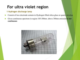 For ultra violet region
1 Hydrogen discharge lamp
 Consist of two electrode contain in Hydrogen filled silica glass or quartz envelop
 Gives continuous spectrum in region 185-380nm. above 380nm emission is not
continuous
 