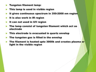  Tungsten filament lamp:
 This lamp is used in visible region
 It gives continuous spectrum in 350-2000 nm region
 It is also work in IR region
 It can not used in UV region
 The lamp consist of tungsten filament which act as
electrode
 This electrode is evacuated in quartz envelop
 The tungsten gas is filled in the envelop
 The filament is heated upto 3000k and creates plasma or
light in the visible region
 
