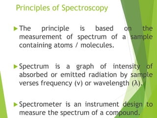 Principles of Spectroscopy
 The principle is based on the
measurement of spectrum of a sample
containing atoms / molecules.
 Spectrum is a graph of intensity of
absorbed or emitted radiation by sample
verses frequency (ν) or wavelength (λ).
 Spectrometer is an instrument design to
measure the spectrum of a compound.
 