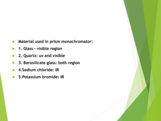  Material used in prism monochromator:
 1. Glass – visible region
 2. Quartz: uv and visible
 3. Borosilicate glass: both region
 4.Sodium chloride: IR
 5.Potassium bromide: IR
 