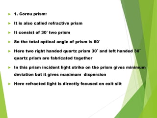  1. Cornu prism:
 It is also called refractive prism
 It consist of 30˚ two prism
 So the total optical angle of prism is 60˚
 Here two right handed quartz prism 30˚ and left handed 30˚
quartz prism are fabricated together
 In this prism incident light strike on the prism gives minimum
deviation but it gives maximum dispersion
 Here refracted light is directly focused on exit slit
 