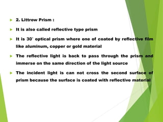  2. Littrow Prism :
 It is also called reflective type prism
 It is 30˚ optical prism where one of coated by reflective film
like aluminum, copper or gold material
 The reflective light is back to pass through the prism and
immerse on the same direction of the light source
 The incident light is can not cross the second surface of
prism because the surface is coated with reflective material
 