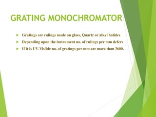 GRATING MONOCHROMATOR
 Gratings are rulings made on glass, Quartz or alkyl halides
 Depending upon the instrument no. of rulings per mm defers
 If it is UV-Visible no. of gratings per mm are more than 3600.
 