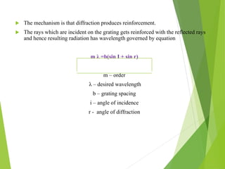  The mechanism is that diffraction produces reinforcement.
 The rays which are incident on the grating gets reinforced with the reflected rays
and hence resulting radiation has wavelength governed by equation
m λ =b(sin I + sin r)
m – order
λ – desired wavelength
b – grating spacing
i – angle of incidence
r - angle of diffraction
 