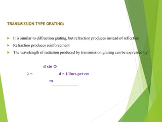 TRANSMISSION TYPE GRATING:
 It is similar to diffraction grating, but refraction produces instead of reflection
 Refraction produces reinforcement
 The wavelength of radiation produced by transmission grating can be expressed by
d sin Φ
λ = d = 1/lines per cm
m
 