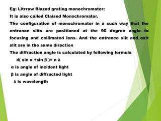 Eg: Litrrow Blazed grating monochromator:
It is also called Claised Monochromator.
The configuration of monochromator in a such way that the
entrance slits are positioned at the 90 degree angle to
focusing and collimated lens. And the entrance slit and exit
slit are in the same direction
The diffraction angle is calculated by following formula
d( sin α +sin β )= n λ
α is angle of incident light
β is angle of diffracted light
λ is wavelength
 