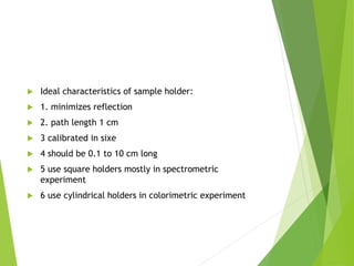  Ideal characteristics of sample holder:
 1. minimizes reflection
 2. path length 1 cm
 3 calibrated in sixe
 4 should be 0.1 to 10 cm long
 5 use square holders mostly in spectrometric
experiment
 6 use cylindrical holders in colorimetric experiment
 