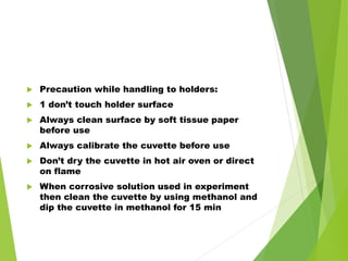  Precaution while handling to holders:
 1 don’t touch holder surface
 Always clean surface by soft tissue paper
before use
 Always calibrate the cuvette before use
 Don’t dry the cuvette in hot air oven or direct
on flame
 When corrosive solution used in experiment
then clean the cuvette by using methanol and
dip the cuvette in methanol for 15 min
 