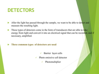 DETECTORS
 After the light has passed through the sample, we want to be able to detect and
measure the resulting light.
 These types of detectors come in the form of transducers that are able to take
energy from light and convert it into an electrical signal that can be recorded, and if
necessary, amplified.
 Three common types of detectors are used
 Barrier layer cells
 Photo emissive cell detector
 Photomultiplier
 