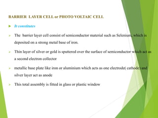 BARRIER LAYER CELL or PHOTO VOLTAIC CELL
 It constitutes
 The barrier layer cell consist of semiconductor material such as Selenium, which is
deposited on a strong metal base of iron.
 Thin layer of silver or gold is sputtered over the surface of semiconductor which act as
a second electron collector
 metallic base plate like iron or aluminium which acts as one electrode( cathode) and
silver layer act as anode
 This total assembly is fitted in glass or plastic window
 