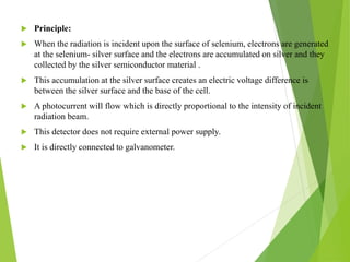  Principle:
 When the radiation is incident upon the surface of selenium, electrons are generated
at the selenium- silver surface and the electrons are accumulated on silver and they
collected by the silver semiconductor material .
 This accumulation at the silver surface creates an electric voltage difference is
between the silver surface and the base of the cell.
 A photocurrent will flow which is directly proportional to the intensity of incident
radiation beam.
 This detector does not require external power supply.
 It is directly connected to galvanometer.
 