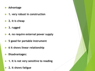  Advantage
 1. very robust in construction
 2. it is cheap
 3. rugged
 4. no require external power supply
 5 good for portable instrument
 6 It shows linear relationship
 Disadvantages:
 1. It is not very sensitive to reading
 2. It shows fatigue
 