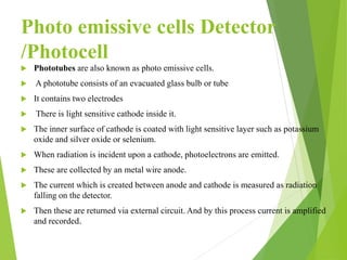 Photo emissive cells Detector
/Photocell
 Phototubes are also known as photo emissive cells.
 A phototube consists of an evacuated glass bulb or tube
 It contains two electrodes
 There is light sensitive cathode inside it.
 The inner surface of cathode is coated with light sensitive layer such as potassium
oxide and silver oxide or selenium.
 When radiation is incident upon a cathode, photoelectrons are emitted.
 These are collected by an metal wire anode.
 The current which is created between anode and cathode is measured as radiation
falling on the detector.
 Then these are returned via external circuit. And by this process current is amplified
and recorded.
 