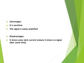  Advantages:
 It is sensitive
 The signal is easily amplified
 Disadvantages:
 It shows some dark current (means it shows no signal
after some time)
 