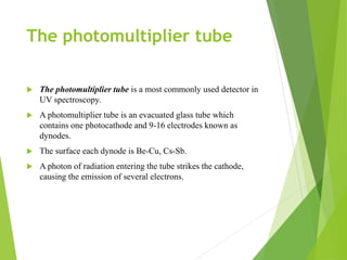 The photomultiplier tube
 The photomultiplier tube is a most commonly used detector in
UV spectroscopy.
 A photomultiplier tube is an evacuated glass tube which
contains one photocathode and 9-16 electrodes known as
dynodes.
 The surface each dynode is Be-Cu, Cs-Sb.
 A photon of radiation entering the tube strikes the cathode,
causing the emission of several electrons.
 