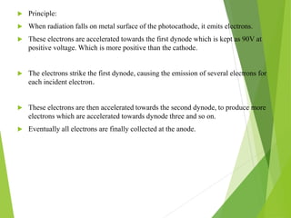  Principle:
 When radiation falls on metal surface of the photocathode, it emits electrons.
 These electrons are accelerated towards the first dynode which is kept as 90V at
positive voltage. Which is more positive than the cathode.
 The electrons strike the first dynode, causing the emission of several electrons for
each incident electron.
 These electrons are then accelerated towards the second dynode, to produce more
electrons which are accelerated towards dynode three and so on.
 Eventually all electrons are finally collected at the anode.
 