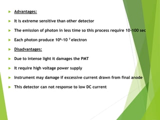  Advantages:
 It is extreme sensitive than other detector
 The emission of photon in less time so this process require 10-100 sec
 Each photon produce 106-10 7 electron
 Disadvantages:
 Due to intense light it damages the PMT
 It require high voltage power supply
 Instrument may damage if excessive current drawn from final anode
 This detector can not response to low DC current
 