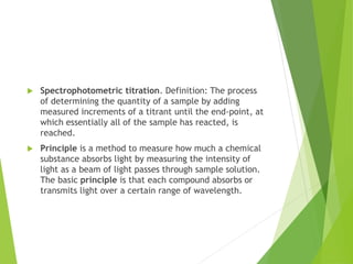  Spectrophotometric titration. Definition: The process
of determining the quantity of a sample by adding
measured increments of a titrant until the end-point, at
which essentially all of the sample has reacted, is
reached.
 Principle is a method to measure how much a chemical
substance absorbs light by measuring the intensity of
light as a beam of light passes through sample solution.
The basic principle is that each compound absorbs or
transmits light over a certain range of wavelength.
 