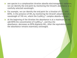  one species in a complexation titration absorbs electromagnetic radiation,
we can identify the end point by monitoring the titrand’s absorbance at a
carefully selected wavelength.
 For example, we can identify the end point for a titration of Cu2+ with
EDTA, in the presence of NH3 by monitoring the titrand’s absorbance at a
wavelength of 745 nm, where the Cu(NH3)4
2+ complex absorbs strongly.
 At the beginning of the titration the absorbance is at a maximum. As we
add EDTA the concentration of Cu(NH3)4
2+, and thus the
absorbance, decreases as EDTA displaces NH3. After the equivalence point
the absorbance remains essentially unchanged.
 