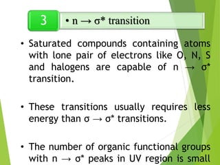 • Saturated compounds containing atoms
with lone pair of electrons like O, N, S
and halogens are capable of n → σ*
transition.
• These transitions usually requires less
energy than σ → σ* transitions.
• The number of organic functional groups
with n → σ* peaks in UV region is small
• n → σ* transition
3
 
