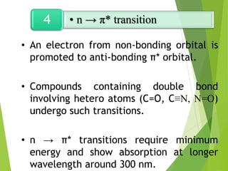 • An electron from non-bonding orbital is
promoted to anti-bonding π* orbital.
• Compounds containing double bond
involving hetero atoms (C=O, C≡N, N=O)
undergo such transitions.
• n → π* transitions require minimum
energy and show absorption at longer
wavelength around 300 nm.
• n → π* transition
4
 