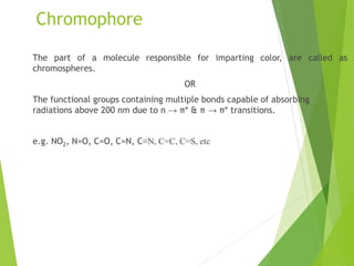 Chromophore
The part of a molecule responsible for imparting color, are called as
chromospheres.
OR
The functional groups containing multiple bonds capable of absorbing
radiations above 200 nm due to n → π* & π → π* transitions.
e.g. NO2, N=O, C=O, C=N, C≡N, C=C, C=S, etc
 