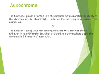 Auxochrome
The functional groups attached to a chromophore which modifies the ability of
the chromophore to absorb light , altering the wavelength or intensity of
absorption.
OR
The functional group with non-bonding electrons that does not absorb
radiation in near UV region but when attached to a chromophore alters the
wavelength & intensity of absorption.
 