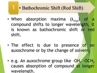 • When absorption maxima (λmax) of a
compound shifts to longer wavelength, it
is known as bathochromic shift or red
shift.
• The effect is due to presence of an
auxochrome or by the change of solvent.
• e.g. An auxochrome group like –OH, -OCH3
causes absorption of compound at longer
wavelength.
• Bathochromic Shift (Red Shift)
1
 