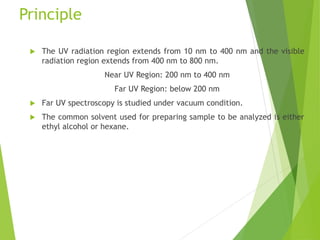 Principle
 The UV radiation region extends from 10 nm to 400 nm and the visible
radiation region extends from 400 nm to 800 nm.
Near UV Region: 200 nm to 400 nm
Far UV Region: below 200 nm
 Far UV spectroscopy is studied under vacuum condition.
 The common solvent used for preparing sample to be analyzed is either
ethyl alcohol or hexane.
 
