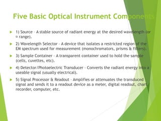 Five Basic Optical Instrument Components
 1) Source – A stable source of radiant energy at the desired wavelength (or
range).
 2) Wavelength Selector – A device that isolates a restricted region of the
EM spectrum used for measurement (monochromators, prisms & filters).
 3) Sample Container – A transparent container used to hold the sample
(cells, cuvettes, etc).
 4) Detector/Photoelectric Transducer – Converts the radiant energy into a
useable signal (usually electrical).
 5) Signal Processor & Readout – Amplifies or attenuates the transduced
signal and sends it to a readout device as a meter, digital readout, chart
recorder, computer, etc.
 