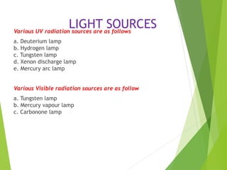 LIGHT SOURCES
Various UV radiation sources are as follows
a. Deuterium lamp
b. Hydrogen lamp
c. Tungsten lamp
d. Xenon discharge lamp
e. Mercury arc lamp
Various Visible radiation sources are as follow
a. Tungsten lamp
b. Mercury vapour lamp
c. Carbonone lamp
 