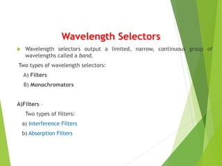 Wavelength Selectors
 Wavelength selectors output a limited, narrow, continuous group of
wavelengths called a band.
Two types of wavelength selectors:
A) Filters
B) Monochromators
A)Filters –
Two types of filters:
a) Interference Filters
b) Absorption Filters
 