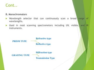 Cont..
B. Monochromators
 Wavelength selector that can continuously scan a broad range of
wavelengths.
 Used in most scanning spectrometers including UV, visible, and IR
instruments.
Refractive type
PRISM TYPE
Reflective type
Diffraction type
GRATING TYPE
Transmission Type
 