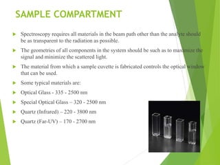 SAMPLE COMPARTMENT
 Spectroscopy requires all materials in the beam path other than the analyte should
be as transparent to the radiation as possible.
 The geometries of all components in the system should be such as to maximize the
signal and minimize the scattered light.
 The material from which a sample cuvette is fabricated controls the optical window
that can be used.
 Some typical materials are:
 Optical Glass - 335 - 2500 nm
 Special Optical Glass – 320 - 2500 nm
 Quartz (Infrared) – 220 - 3800 nm
 Quartz (Far-UV) – 170 - 2700 nm
 