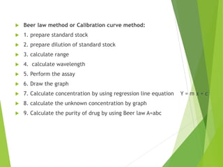  Beer law method or Calibration curve method:
 1. prepare standard stock
 2. prepare dilution of standard stock
 3. calculate range
 4. calculate wavelength
 5. Perform the assay
 6. Draw the graph
 7. Calculate concentration by using regression line equation Y = m x + c
 8. calculate the unknown concentration by graph
 9. Calculate the purity of drug by using Beer law A=abc
 