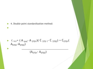  4. Double point standardization method:

 C TEST= ( A test- A STD1)( C STD 1- C STD2) + CSTD1(
ASTD1-ASTD2)
 ______________________________________
(ASTD1- ASTD2)
 
