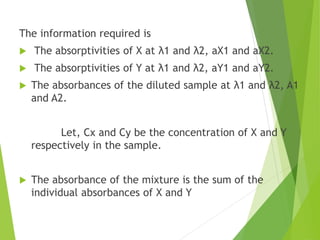 The information required is
 The absorptivities of X at λ1 and λ2, aX1 and aX2.
 The absorptivities of Y at λ1 and λ2, aY1 and aY2.
 The absorbances of the diluted sample at λ1 and λ2, A1
and A2.
Let, Cx and Cy be the concentration of X and Y
respectively in the sample.
 The absorbance of the mixture is the sum of the
individual absorbances of X and Y
 