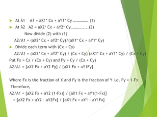  At λ1 A1 = aX1* Cx + aY1* Cy …………… (1)
 At λ2 A2 = aX2* Cx + aY2* Cy…………....(2)
Now divide (2) with (1)
A2/A1 = (aX2* Cx + aY2* Cy)/(aX1* Cx + aY1* Cy)
 Divide each term with (Cx + Cy)
A2/A1 = (aX2* Cx + aY2* Cy) / (Cx + Cy) (aX1* Cx + aY1* Cy) / (Cx + Cy)
Put Fx = Cx / (Cx + Cy) and Fy = Cy / (Cx + Cy)
A2/A1 = [aX2 Fx + aY2 Fy] / [aX1 Fx + aY1Fy]
Where Fx is the fraction of X and Fy is the fraction of Y i.e. Fy = 1-Fx
Therefore,
A2/A1 = [aX2 Fx + aY2 (1-Fx)] / [aX1 Fx + aY1(1-Fx)]
= [aX2 Fx + aY2 – aY2Fx] / [aX1 Fx + aY1 – aY1Fx]
 