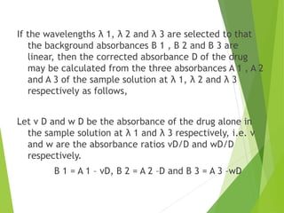 If the wavelengths λ 1, λ 2 and λ 3 are selected to that
the background absorbances B 1 , B 2 and B 3 are
linear, then the corrected absorbance D of the drug
may be calculated from the three absorbances A 1 , A 2
and A 3 of the sample solution at λ 1, λ 2 and λ 3
respectively as follows,
Let v D and w D be the absorbance of the drug alone in
the sample solution at λ 1 and λ 3 respectively, i.e. v
and w are the absorbance ratios vD/D and wD/D
respectively.
B 1 = A 1 – vD, B 2 = A 2 –D and B 3 = A 3 –wD
 