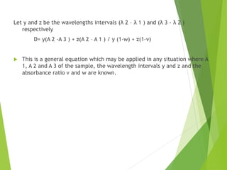 Let y and z be the wavelengths intervals (λ 2 – λ 1 ) and (λ 3 - λ 2 )
respectively
D= y(A 2 -A 3 ) + z(A 2 – A 1 ) / y (1-w) + z(1-v)
 This is a general equation which may be applied in any situation where A
1, A 2 and A 3 of the sample, the wavelength intervals y and z and the
absorbance ratio v and w are known.
 