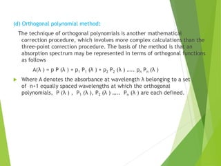 (d) Orthogonal polynomial method:
The technique of orthogonal polynomials is another mathematical
correction procedure, which involves more complex calculations than the
three-point correction procedure. The basis of the method is that an
absorption spectrum may be represented in terms of orthogonal functions
as follows
A(λ ) = p P (λ ) + p1 P1 (λ ) + p2 P2 (λ ) ….. pn Pn (λ )
 Where A denotes the absorbance at wavelength λ belonging to a set
of n+1 equally spaced wavelengths at which the orthogonal
polynomials, P (λ ) , P1 (λ ), P2 (λ ) ….. Pn (λ ) are each defined.
 