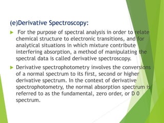 (e)Derivative Spectroscopy:
 For the purpose of spectral analysis in order to relate
chemical structure to electronic transitions, and for
analytical situations in which mixture contribute
interfering absorption, a method of manipulating the
spectral data is called derivative spectroscopy.
 Derivative spectrophotometry involves the conversions
of a normal spectrum to its first, second or higher
derivative spectrum. In the context of derivative
spectrophotometry, the normal absorption spectrum is
referred to as the fundamental, zero order, or D 0
spectrum.
 