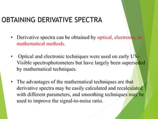 OBTAINING DERIVATIVE SPECTRA
• Derivative spectra can be obtained by optical, electronic, or
mathematical methods.
• Optical and electronic techniques were used on early UV-
Visible spectrophotometers but have largely been superseded
by mathematical techniques.
• The advantages of the mathematical techniques are that
derivative spectra may be easily calculated and recalculated
with different parameters, and smoothing techniques may be
used to improve the signal-to-noise ratio.
 