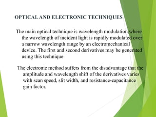 OPTICALAND ELECTRONIC TECHNIQUES
The main optical technique is wavelength modulation,where
the wavelength of incident light is rapidly modulated over
a narrow wavelength range by an electromechanical
device. The first and second derivatives may be generated
using this technique
The electronic method suffers from the disadvantage that the
amplitude and wavelength shift of the derivatives varies
with scan speed, slit width, and resistance-capacitance
gain factor.
 