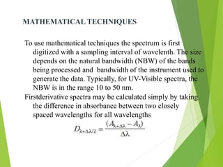 MATHEMATICAL TECHNIQUES
To use mathematical techniques the spectrum is first
digitized with a sampling interval of wavelenth. The size
depends on the natural bandwidth (NBW) of the bands
being processed and bandwidth of the instrument used to
generate the data. Typically, for UV-Visible spectra, the
NBW is in the range 10 to 50 nm.
Firstderivative spectra may be calculated simply by taking
the difference in absorbance between two closely
spaced wavelengths for all wavelengths
 