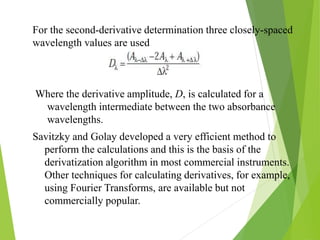 Where the derivative amplitude, D, is calculated for a
wavelength intermediate between the two absorbance
wavelengths.
For the second-derivative determination three closely-spaced
wavelength values are used
Savitzky and Golay developed a very efficient method to
perform the calculations and this is the basis of the
derivatization algorithm in most commercial instruments.
Other techniques for calculating derivatives, for example,
using Fourier Transforms, are available but not
commercially popular.
 