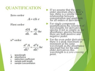 QUANTIFICATION  If we assume that the zero-
order spectrum obeys Beer’s
law, there is a similar linear
relationship between
concentration and amplitude
for all orders of derivative
 For single component
quantification the selection of
wavelengths for derivative
spectra is not as simple as for
absorbance spectra because
there are both positive and
negative peaks.
 For the even order derivatives
there is a peak maximum or
minimum at the same
wavelength as the absorbance
spectrum but for the odd-
order derivatives this
wavelength is a zero crossing
point.
 
