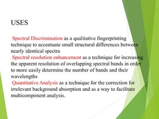 Spectral Discrimination as a qualitative fingerprinting
technique to accentuate small structural differences between
nearly identical spectra
Spectral resolution enhancement as a technique for increasing
the apparent resolution of overlapping spectral bands in order
to more easily determine the number of bands and their
wavelengths
Quantitative Analysis as a technique for the correction for
irrelevant background absorption and as a way to facilitate
multicomponent analysis.
USES
 