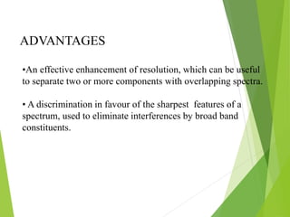 ADVANTAGES
•An effective enhancement of resolution, which can be useful
to separate two or more components with overlapping spectra.
• A discrimination in favour of the sharpest features of a
spectrum, used to eliminate interferences by broad band
constituents.
 