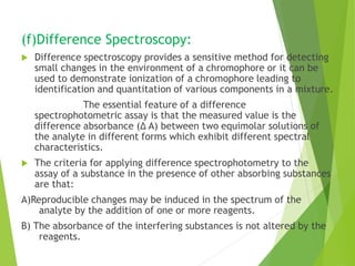 (f)Difference Spectroscopy:
 Difference spectroscopy provides a sensitive method for detecting
small changes in the environment of a chromophore or it can be
used to demonstrate ionization of a chromophore leading to
identification and quantitation of various components in a mixture.
The essential feature of a difference
spectrophotometric assay is that the measured value is the
difference absorbance (Δ A) between two equimolar solutions of
the analyte in different forms which exhibit different spectral
characteristics.
 The criteria for applying difference spectrophotometry to the
assay of a substance in the presence of other absorbing substances
are that:
A)Reproducible changes may be induced in the spectrum of the
analyte by the addition of one or more reagents.
B) The absorbance of the interfering substances is not altered by the
reagents.
 